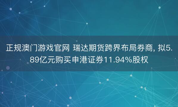 正规澳门游戏官网 瑞达期货跨界布局券商, 拟5.89亿元购买申港证券11.94%股权
