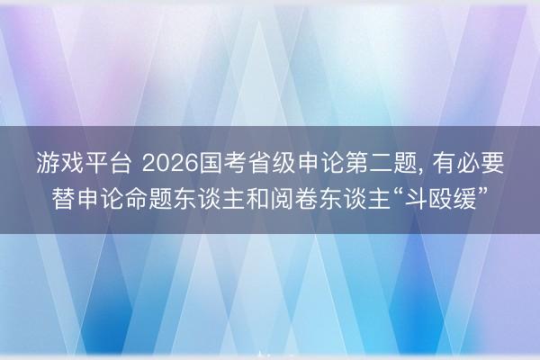 游戏平台 2026国考省级申论第二题, 有必要替申论命题东谈主和阅卷东谈主“斗殴缓”