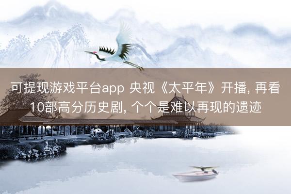 可提现游戏平台app 央视《太平年》开播, 再看10部高分历史剧, 个个是难以再现的遗迹