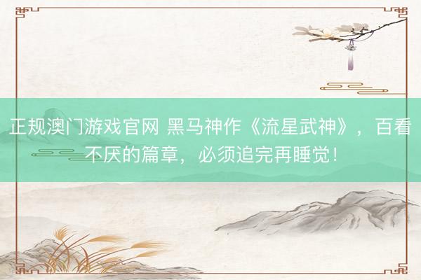 正规澳门游戏官网 黑马神作《流星武神》,百看不厌的篇章,必须追完再睡觉!