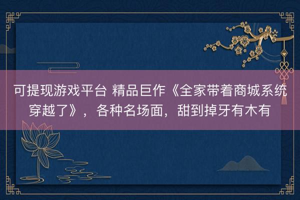 可提现游戏平台 精品巨作《全家带着商城系统穿越了》，各种名场面，甜到掉牙有木有