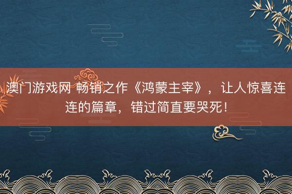 澳门游戏网 畅销之作《鸿蒙主宰》，让人惊喜连连的篇章，错过简直要哭死！