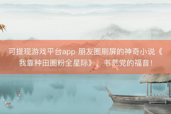 可提现游戏平台app 朋友圈刷屏的神奇小说《我靠种田圈粉全星际》，书荒党的福音！