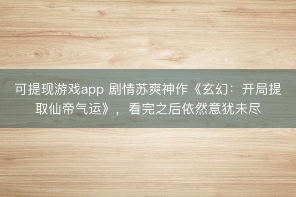 可提现游戏app 剧情苏爽神作《玄幻：开局提取仙帝气运》，看完之后依然意犹未尽