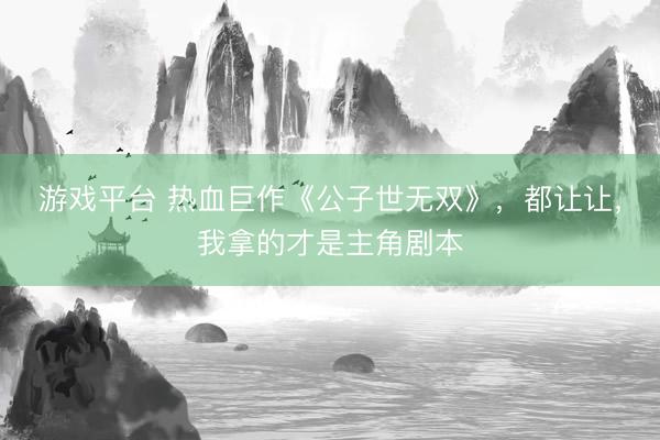 游戏平台 热血巨作《公子世无双》，都让让，我拿的才是主角剧本