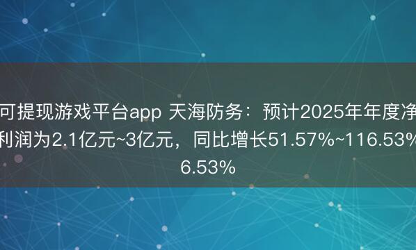 可提现游戏平台app 天海防务：预计2025年年度净利润为2.1亿元~3亿元，同比增长51.57%~116.53%