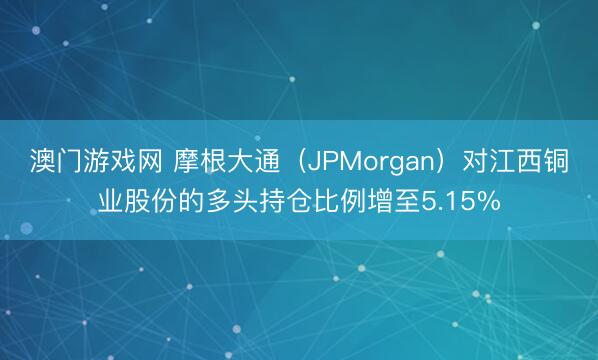 澳门游戏网 摩根大通（JPMorgan）对江西铜业股份的多头持仓比例增至5.15%