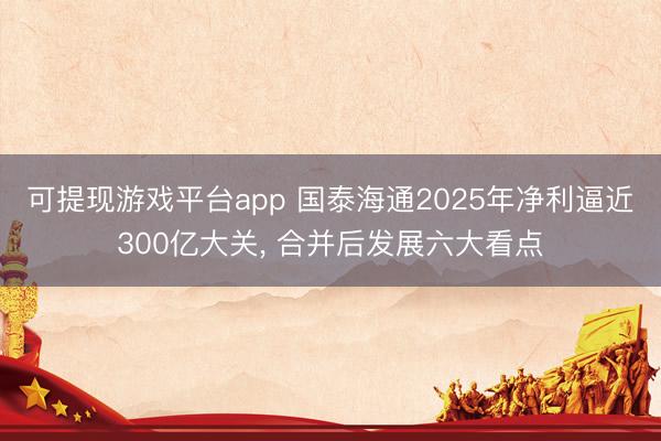 可提现游戏平台app 国泰海通2025年净利逼近300亿大关, 合并后发展六大看点