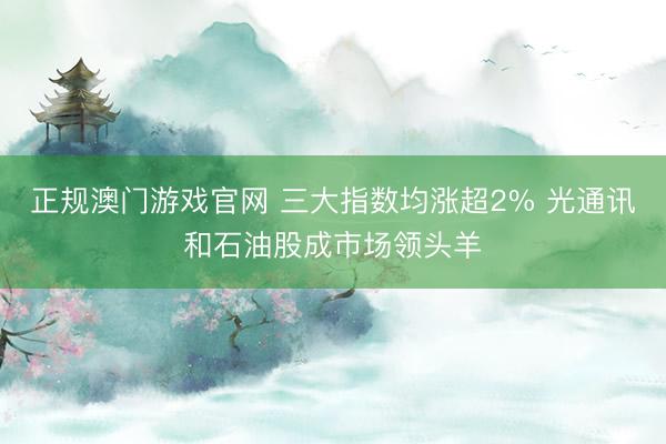 正规澳门游戏官网 三大指数均涨超2% 光通讯和石油股成市场领头羊