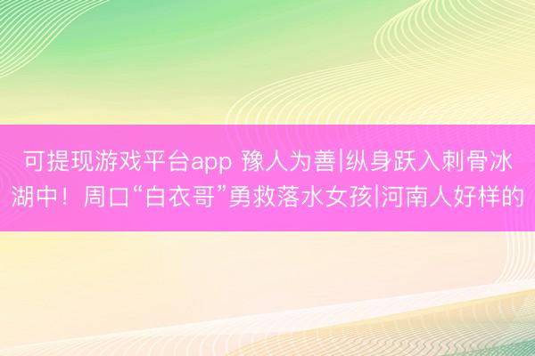 可提现游戏平台app 豫人为善∣纵身跃入刺骨冰湖中！周口“白衣哥”勇救落水女孩∣河南人好样的