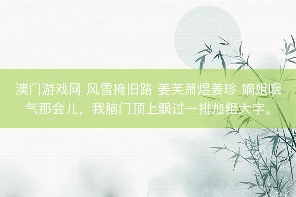 澳门游戏网 风雪掩旧路 姜芙萧煜姜珍 嫡姐咽气那会儿，我脑门顶上飘过一排加粗大字。