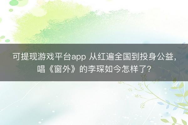 可提现游戏平台app 从红遍全国到投身公益，唱《窗外》的李琛如今怎样了？