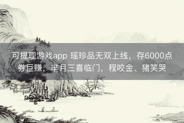 可提现游戏app 瑶珍品无双上线,存6000点券巨赚,芈月三喜临门,程咬金、猪笑哭