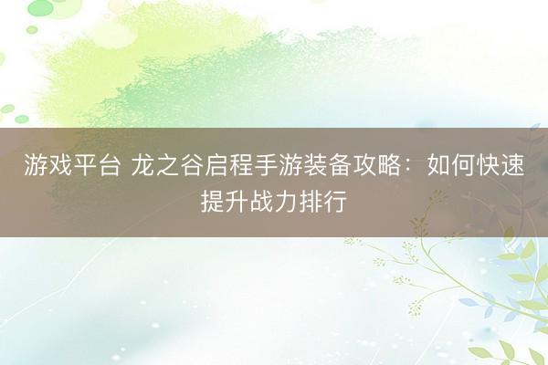 游戏平台 龙之谷启程手游装备攻略:如何快速提升战力排行