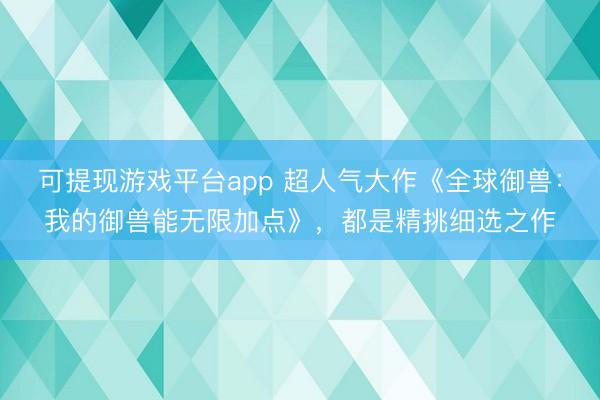 可提现游戏平台app 超人气大作《全球御兽：我的御兽能无限加点》，都是精挑细选之作