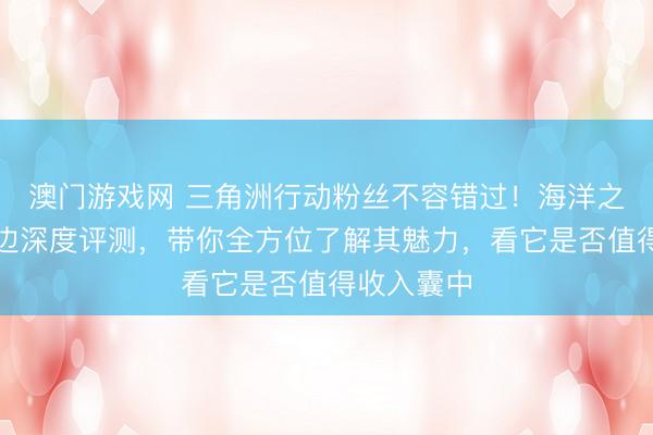 澳门游戏网 三角洲行动粉丝不容错过！海洋之泪系列周边深度评测，带你全方位了解其魅力，看它是否值得收入囊中