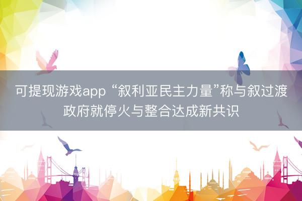 可提现游戏app “叙利亚民主力量”称与叙过渡政府就停火与整合达成新共识