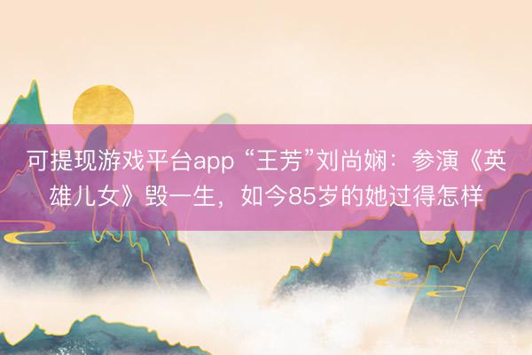 可提现游戏平台app “王芳”刘尚娴：参演《英雄儿女》毁一生，如今85岁的她过得怎样