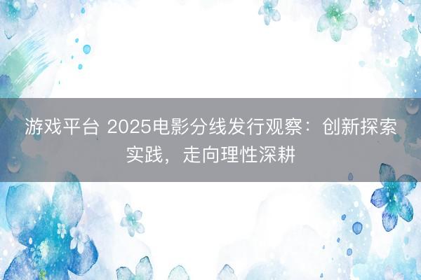 游戏平台 2025电影分线发行观察:创新探索实践,走向理性深耕