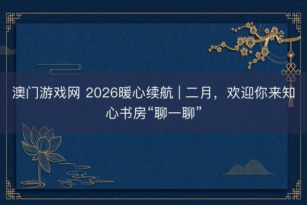 澳门游戏网 2026暖心续航 | 二月，欢迎你来知心书房“聊一聊”