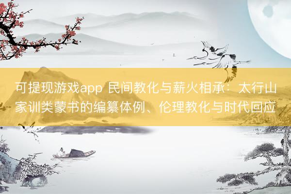 可提现游戏app 民间教化与薪火相承：太行山家训类蒙书的编纂体例、伦理教化与时代回应