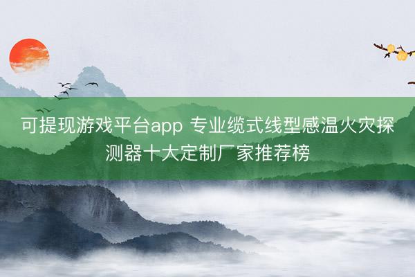 可提现游戏平台app 专业缆式线型感温火灾探测器十大定制厂家推荐榜