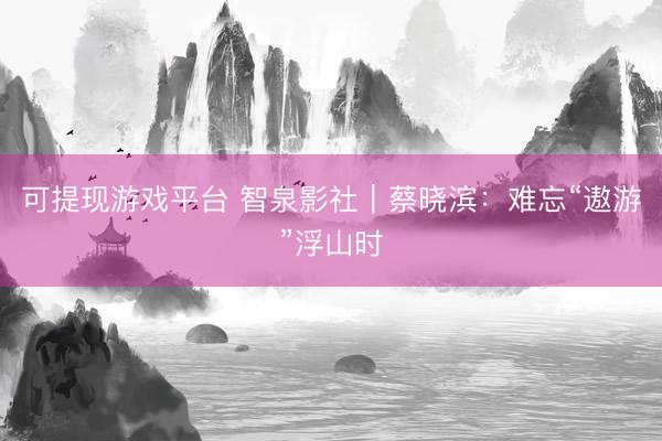 可提现游戏平台 智泉影社｜蔡晓滨：难忘“遨游”浮山时