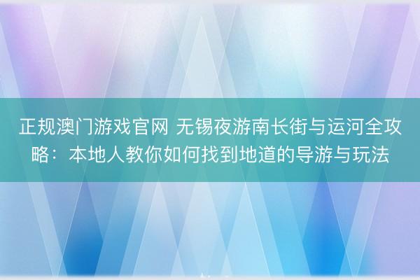 正规澳门游戏官网 无锡夜游南长街与运河全攻略：本地人教你如何找到地道的导游与玩法