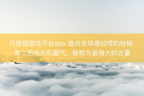 可提现游戏平台app 盘点全球最凶悍的枪械：第二把枪外形霸气，被称为最强大的古董