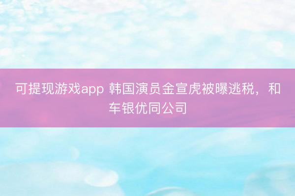 可提现游戏app 韩国演员金宣虎被曝逃税，和车银优同公司