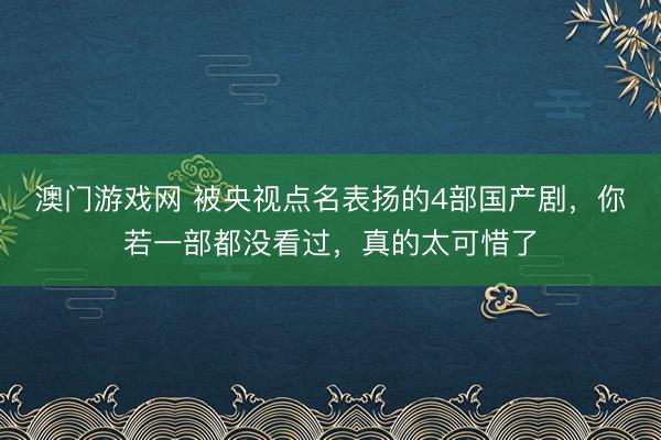 澳门游戏网 被央视点名表扬的4部国产剧,你若一部都没看过,真的太可惜了