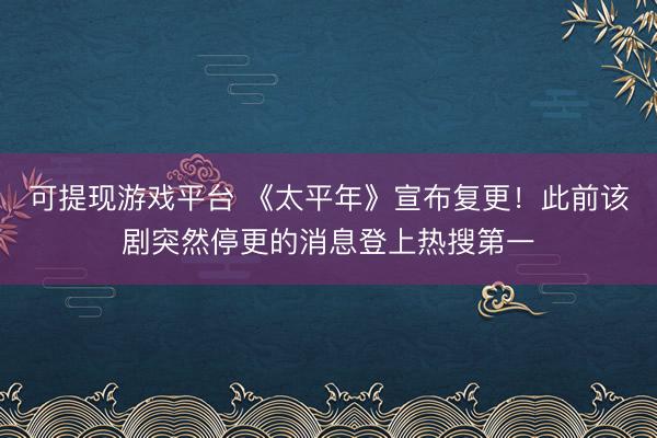 可提现游戏平台 《太平年》宣布复更！此前该剧突然停更的消息登上热搜第一