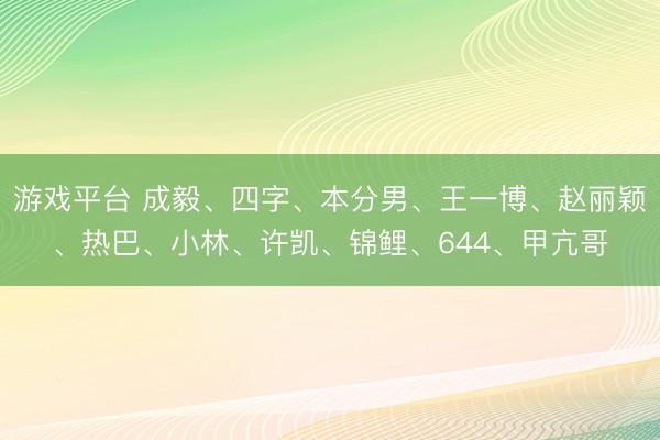 游戏平台 成毅、四字、本分男、王一博、赵丽颖、热巴、小林、许凯、锦鲤、644、甲亢哥