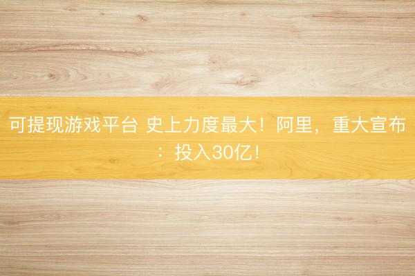 可提现游戏平台 史上力度最大!阿里,重大宣布:投入30亿!