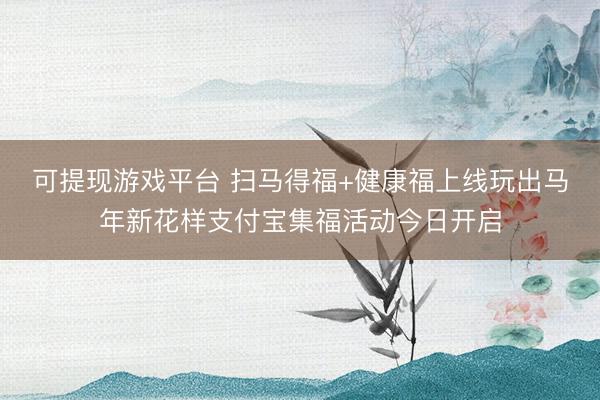 可提现游戏平台 扫马得福+健康福上线玩出马年新花样支付宝集福活动今日开启