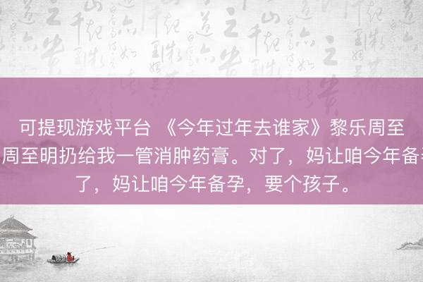 可提现游戏平台 《今年过年去谁家》黎乐周至明 晚上睡觉，周至明扔给我一管消肿药膏。对了，妈让咱今年备孕，要个孩子。