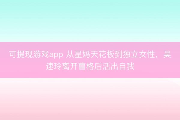 可提现游戏app 从星妈天花板到独立女性，吴速玲离开曹格后活出自我