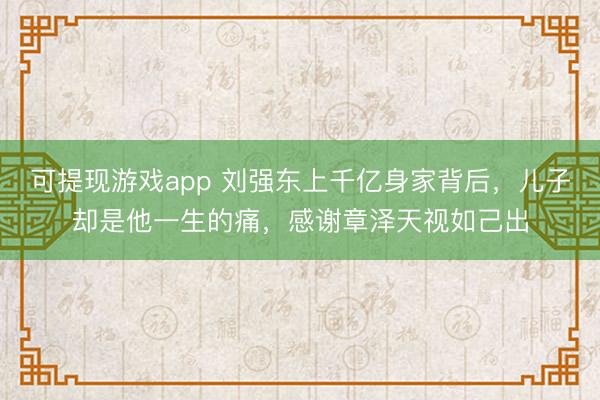 可提现游戏app 刘强东上千亿身家背后，儿子却是他一生的痛，感谢章泽天视如己出