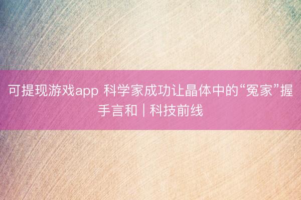 可提现游戏app 科学家成功让晶体中的“冤家”握手言和 | 科技前线