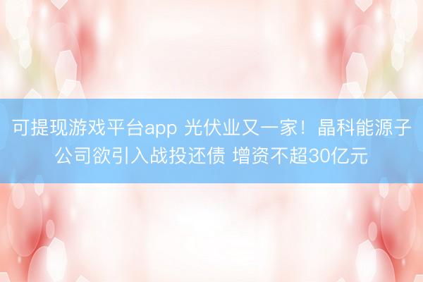 可提现游戏平台app 光伏业又一家！晶科能源子公司欲引入战投还债 增资不超30亿元