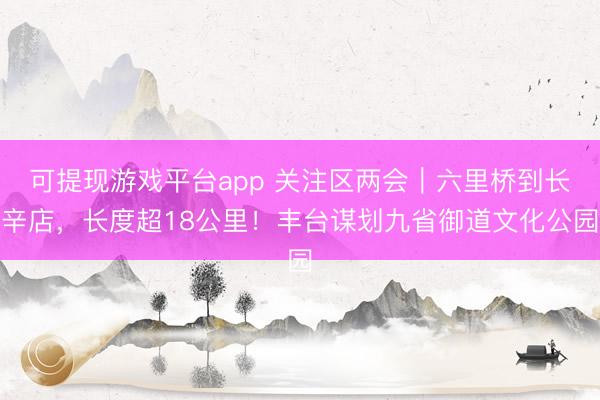 可提现游戏平台app 关注区两会｜六里桥到长辛店，长度超18公里！丰台谋划九省御道文化公园