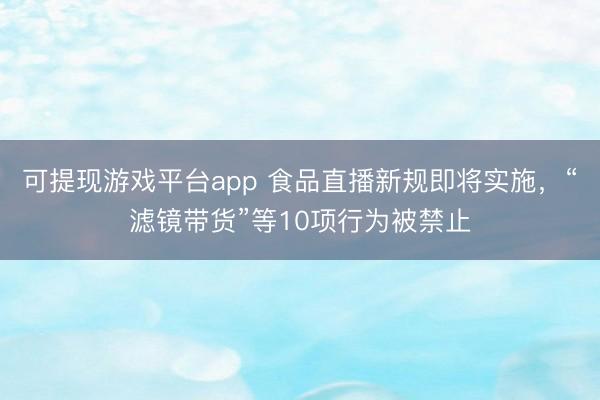 可提现游戏平台app 食品直播新规即将实施，“滤镜带货”等10项行为被禁止