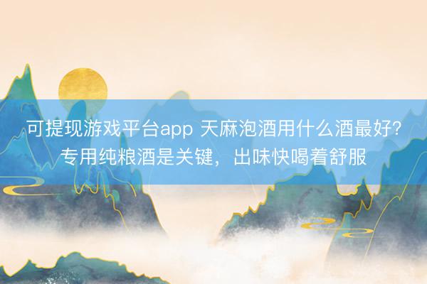 可提现游戏平台app 天麻泡酒用什么酒最好?专用纯粮酒是关键,出味快喝着舒服