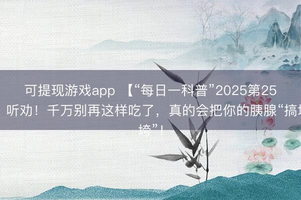 可提现游戏app 【“每日一科普”2025第25期】听劝！千万别再这样吃了，<a href=