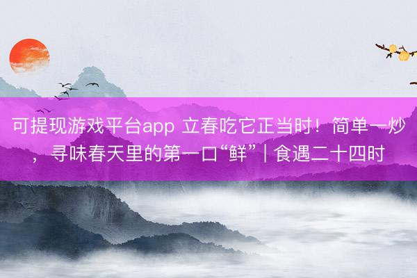 可提现游戏平台app 立春吃它正当时！简单一炒，<a href=