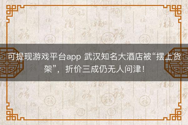 可提现游戏平台app 武汉知名大酒店被“摆上货架”，折价三成仍无人问津！