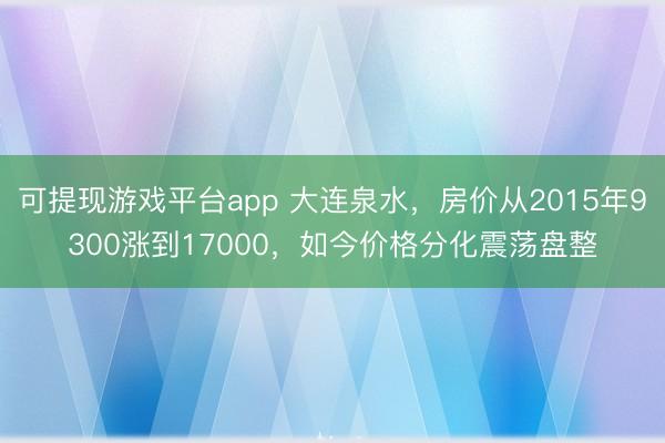 可提现游戏平台app 大连泉水，房价从2015年9300涨到17000，如今价格分化震荡盘整