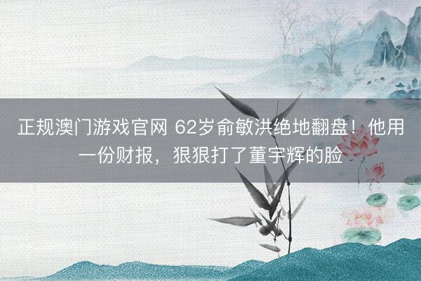 正规澳门游戏官网 62岁俞敏洪绝地翻盘！他用一份财报，狠狠打了董宇辉的脸
