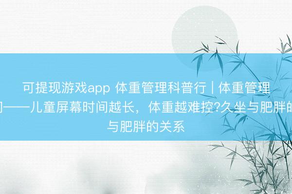 可提现游戏app 体重管理科普行 | 体重管理100问——儿童屏幕时间越长，<a href=