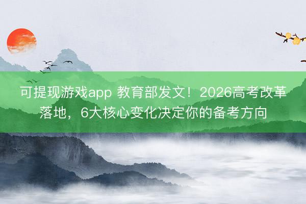 可提现游戏app 教育部发文！2026高考改革落地，6大核心变化决定你的备考方向